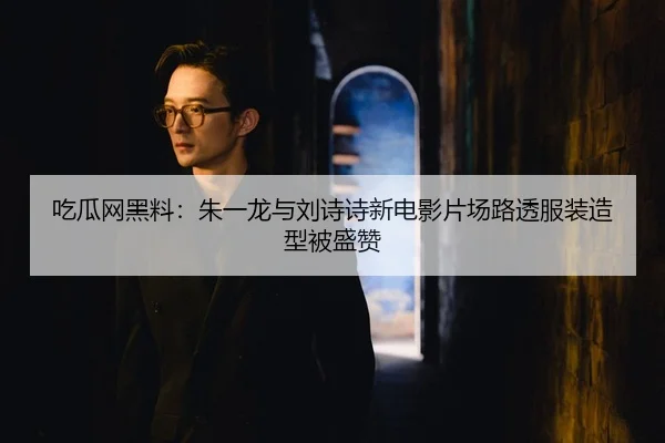吃瓜网黑料：朱一龙与刘诗诗新电影片场路透服装造型被盛赞